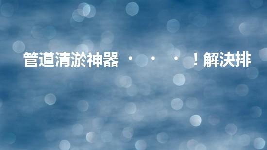 管道清淤神器！解決排水難題，輕松暢通無(wú)憂(yōu)！